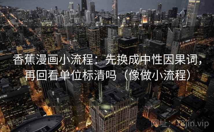 香蕉漫画小流程：先换成中性因果词，再回看单位标清吗（像做小流程）
