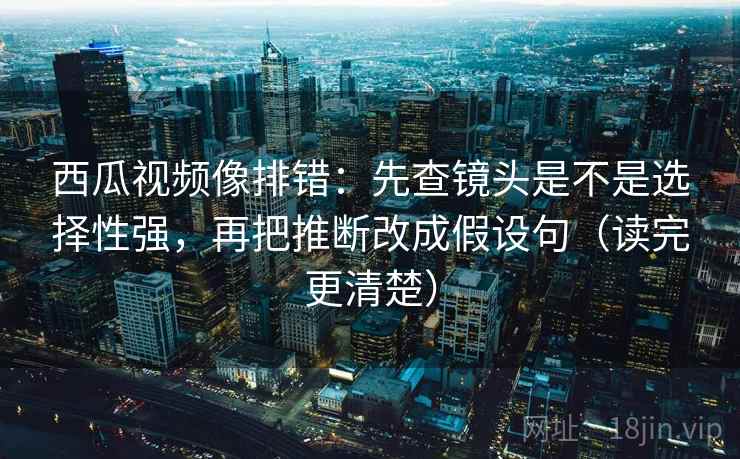 西瓜视频像排错:先查镜头是不是选择性强,再把推断改成假设句(读完更清楚) 西瓜视频像排错:先查镜头是不是选择性强,再把推断改成假设句(读完更清楚)