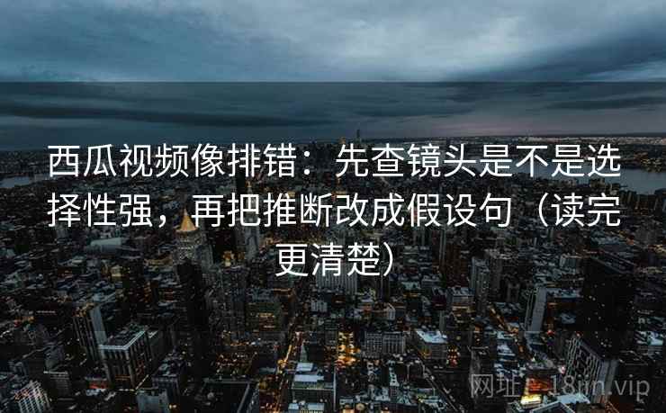 西瓜视频像排错:先查镜头是不是选择性强,再把推断改成假设句(读完更清楚) 西瓜视频像排错:先查镜头是不是选择性强,再把推断改成假设句(读完更清楚)