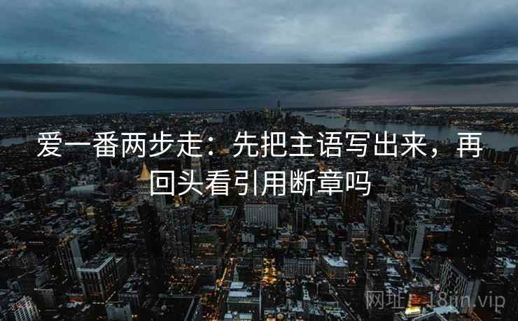 爱一番两步走:先把主语写出来,再回头看引用断章吗 爱一番两步走:先把主语写出来,再回头看引用断章吗