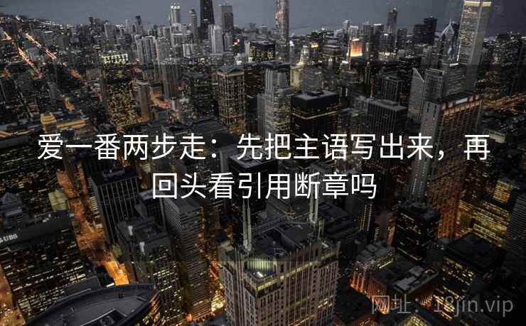 爱一番两步走:先把主语写出来,再回头看引用断章吗 爱一番两步走:先把主语写出来,再回头看引用断章吗