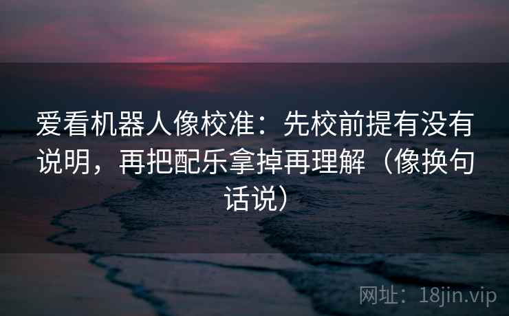 爱看机器人像校准:先校前提有没有说明,再把配乐拿掉再理解(像换句话说) 爱看机器人像校准:先校前提有没有说明,再把配乐拿掉再理解(像换句话说)