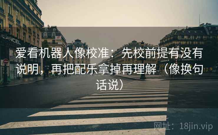 爱看机器人像校准:先校前提有没有说明,再把配乐拿掉再理解(像换句话说) 爱看机器人像校准:先校前提有没有说明,再把配乐拿掉再理解(像换句话说)