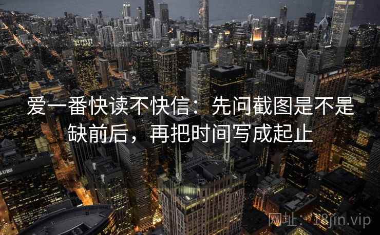 爱一番快读不快信:先问截图是不是缺前后,再把时间写成起止 爱一番快读不快信:先问截图是不是缺前后,再把时间写成起止